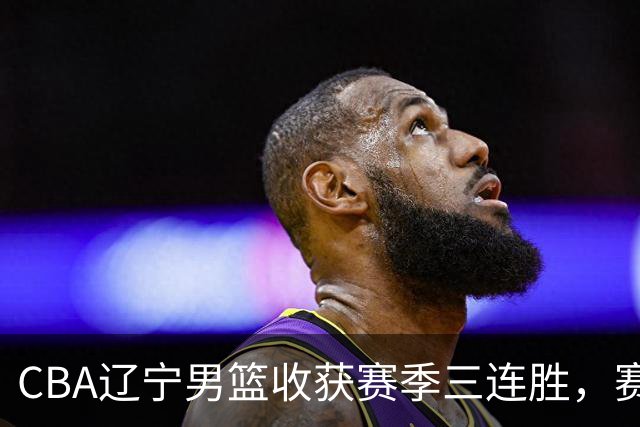 CBA辽宁男篮收获赛季三连胜，赛后传来好消息，收到五大利好